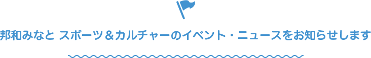 邦和みなと スポーツ&カルチャーのイベント・ニュースをお知らせします